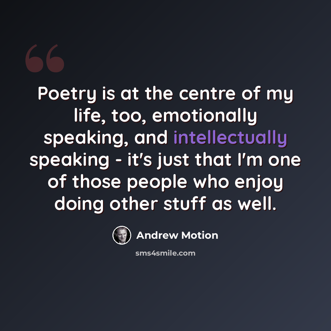 “Poetry is at the centre of my life, too, emotionally speaking, and intellectually speaking - it's just that I'm one of those people who enjoy doing other stuff as well.” quote by Andrew Motion