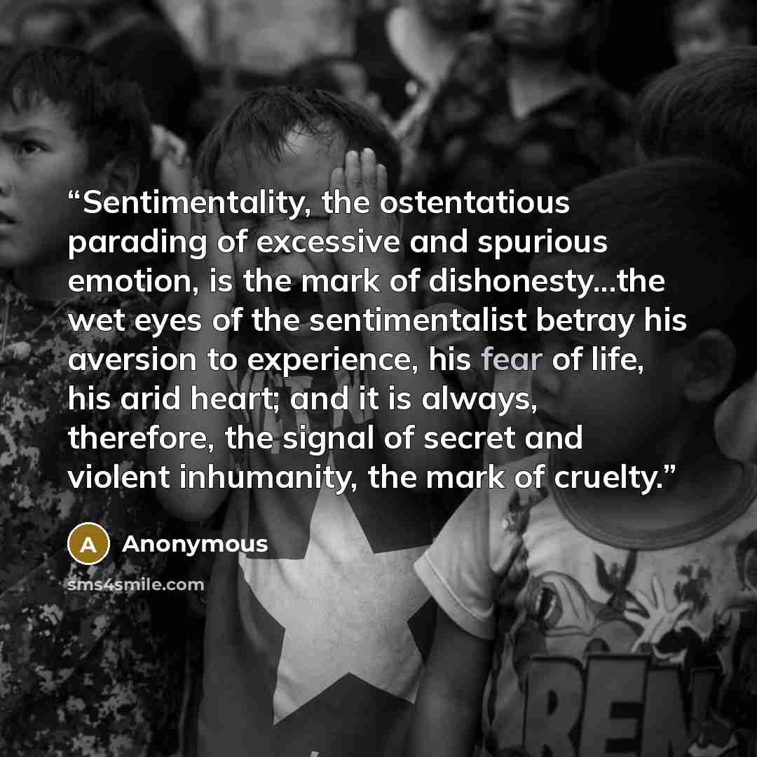 “Sentimentality, the ostentatious parading of excessive and spurious emotion, is the mark of dishonesty...the wet eyes of the sentimentalist betray his aversion to experience, his fear of life, his arid heart; and it is always, therefore, the signal of secret and violent inhumanity, the mark of…” quote by Anonymous