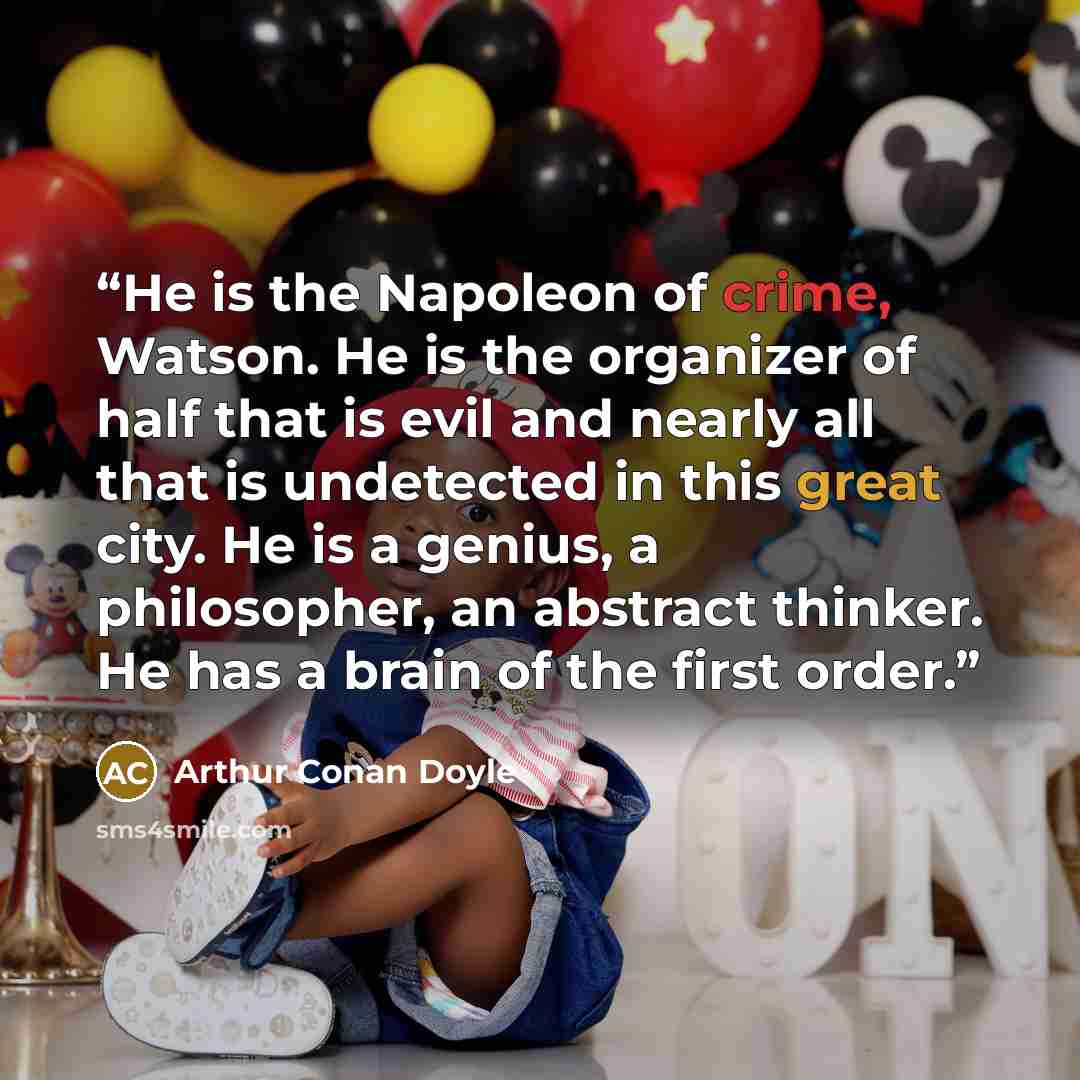 “He is the Napoleon of crime, Watson. He is the organizer of half that is evil and nearly all that is undetected in this great city. He is a genius, a philosopher, an abstract thinker. He has a brain of the first order.” quote by Arthur Conan Doyle