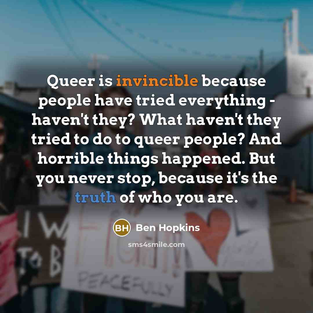 “Queer is invincible because people have tried everything - haven't they? What haven't they tried to do to queer people? And horrible things happened. But you never stop, because it's the truth of who you are.” quote by Ben Hopkins