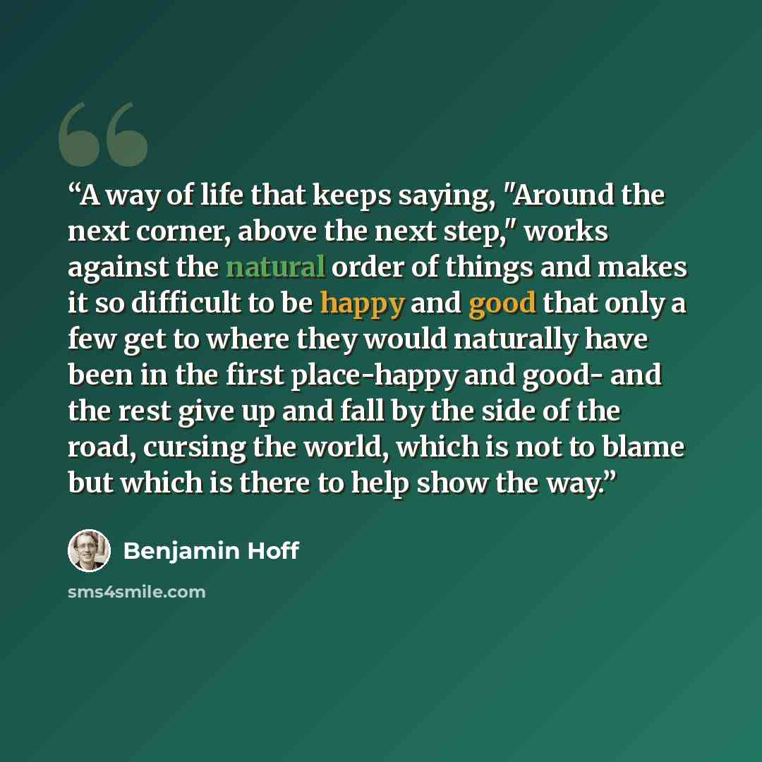 “A way of life that keeps saying, "Around the next corner, above the next step," works against the natural order of things and makes it so difficult to be happy and good that only a few get to where they would naturally have been in the first place-happy and good- and the rest give up and fall by…” quote by Benjamin Hoff