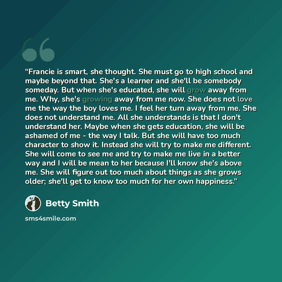 “Francie is smart, she thought. She must go to high school and maybe beyond that. She's a learner and she'll be somebody someday. But when she's educated, she will grow away from me. Why, she's growing away from me now. She does not love me the way the boy loves me. I feel her turn away from me…” quote by Betty Smith