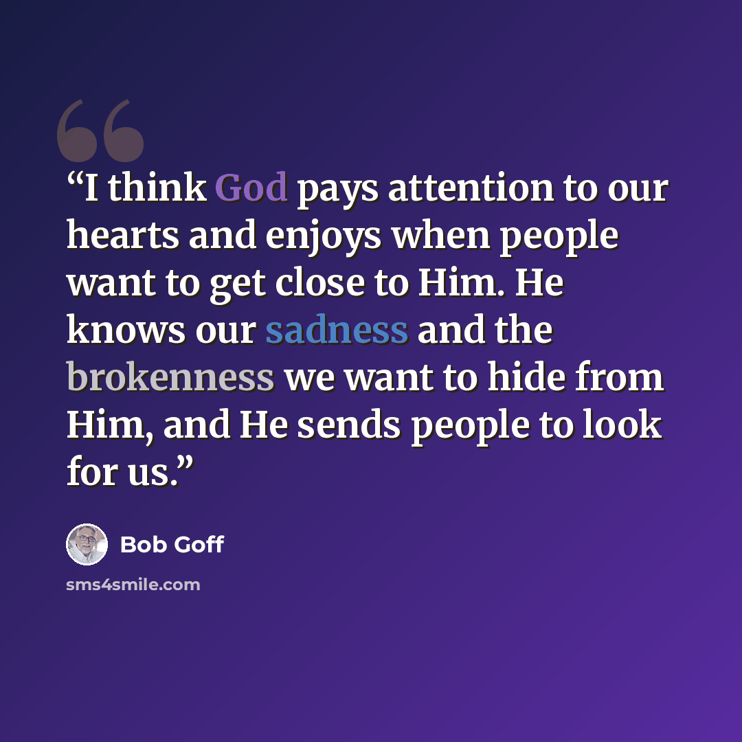 “I think God pays attention to our hearts and enjoys when people want to get close to Him. He knows our sadness and the brokenness we want to hide from Him, and He sends people to look for us.” quote by Bob Goff