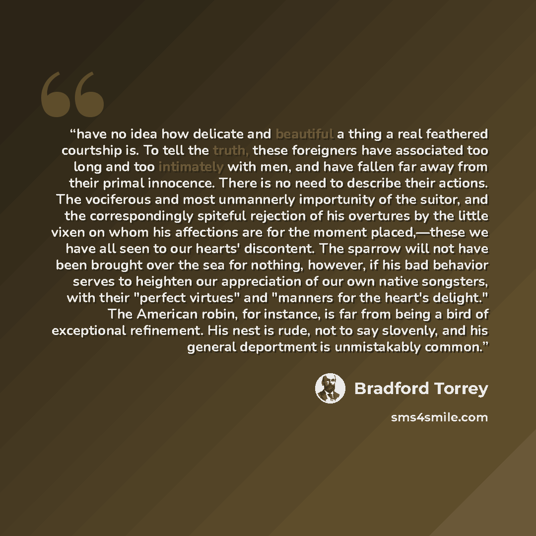 “have no idea how delicate and beautiful a thing a real feathered courtship is. To tell the truth, these foreigners have associated too long and too intimately with men, and have fallen far away from their primal innocence. There is no need to describe their actions. The vociferous and most…” quote by Bradford Torrey