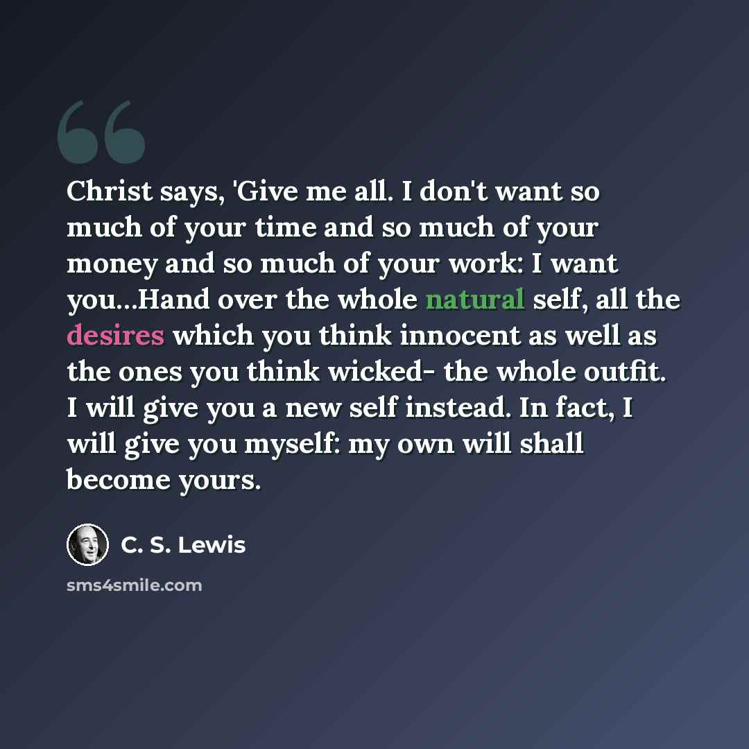 “Christ says, 'Give me all. I don't want so much of your time and so much of your money and so much of your work: I want you…Hand over the whole natural self, all the desires which you think innocent as well as the ones you think wicked- the whole outfit. I will give you a new self instead. In…” quote by C. S. Lewis
