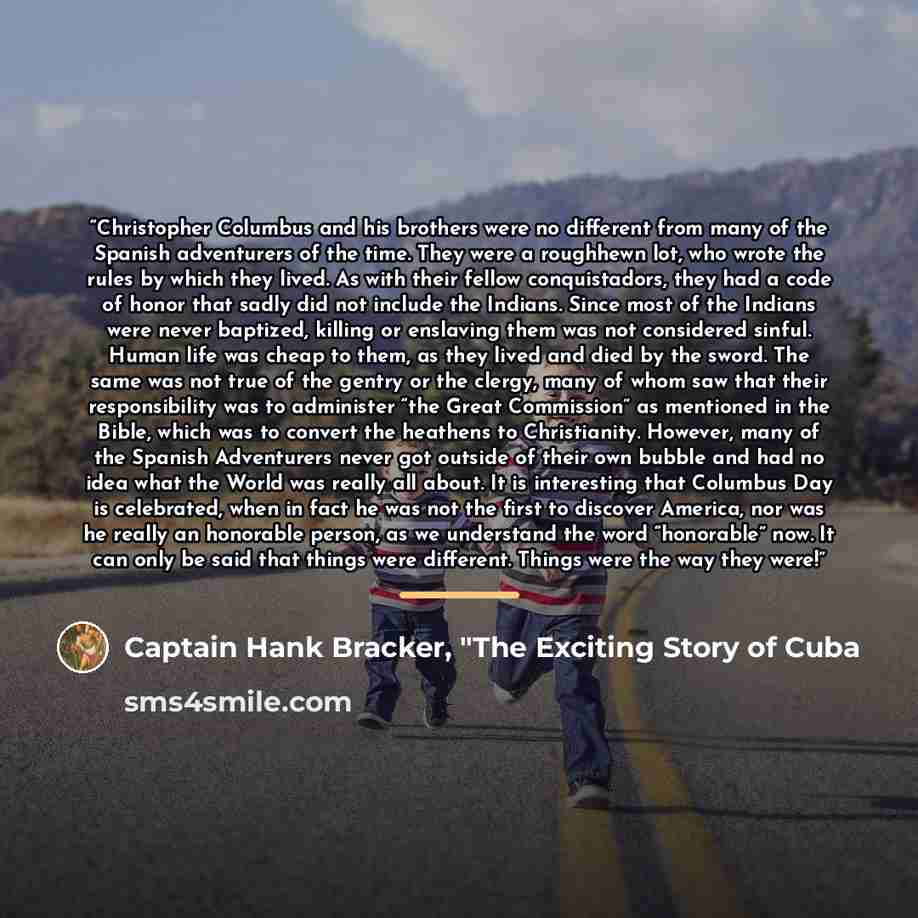 “Christopher Columbus and his brothers were no different from many of the Spanish adventurers of the time. They were a roughhewn lot, who wrote the rules by which they lived. As with their fellow conquistadors, they had a code of honor that sadly did not include the Indians. Since most of the…” quote by Captain Hank Bracker, "The Exciting Story of Cuba