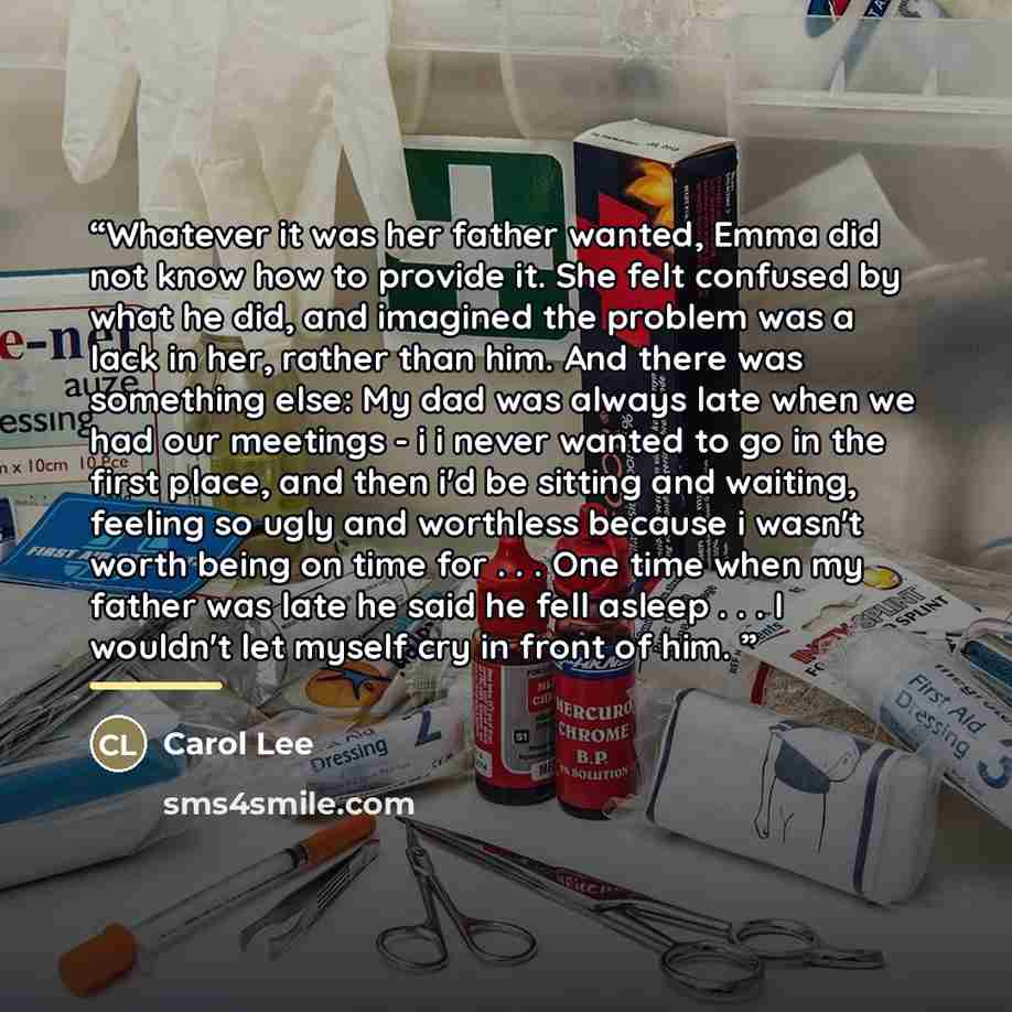“Whatever it was her father wanted, Emma did not know how to provide it. She felt confused by what he did, and imagined the problem was a lack in her, rather than him. And there was something else: My dad was always late when we had our meetings - i i never wanted to go in the first place, and then…” quote by Carol Lee