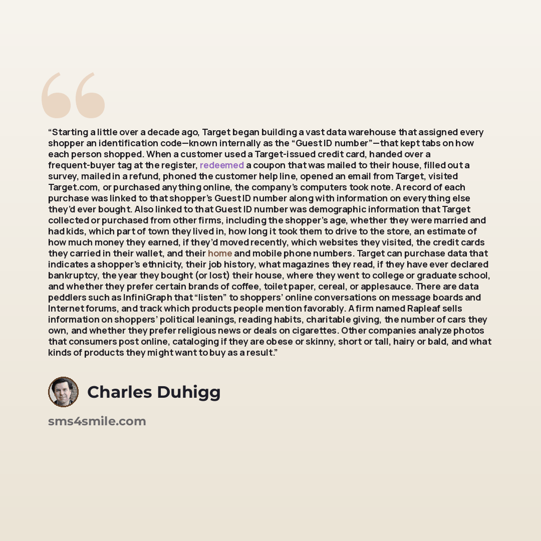 “Starting a little over a decade ago, Target began building a vast data warehouse that assigned every shopper an identification code—known internally as the “Guest ID number”—that kept tabs on how each person shopped. When a customer used a Target-issued credit card, handed over a frequent-buyer…” quote by Charles Duhigg