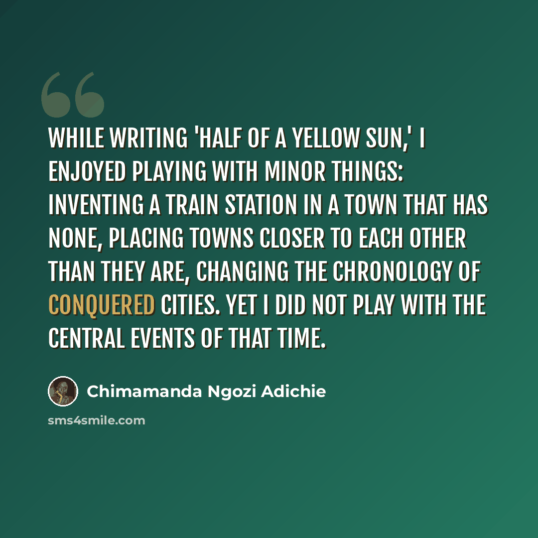 “While writing 'Half of a Yellow Sun,' I enjoyed playing with minor things: inventing a train station in a town that has none, placing towns closer to each other than they are, changing the chronology of conquered cities. Yet I did not play with the central events of that time.” quote by Chimamanda Ngozi Adichie