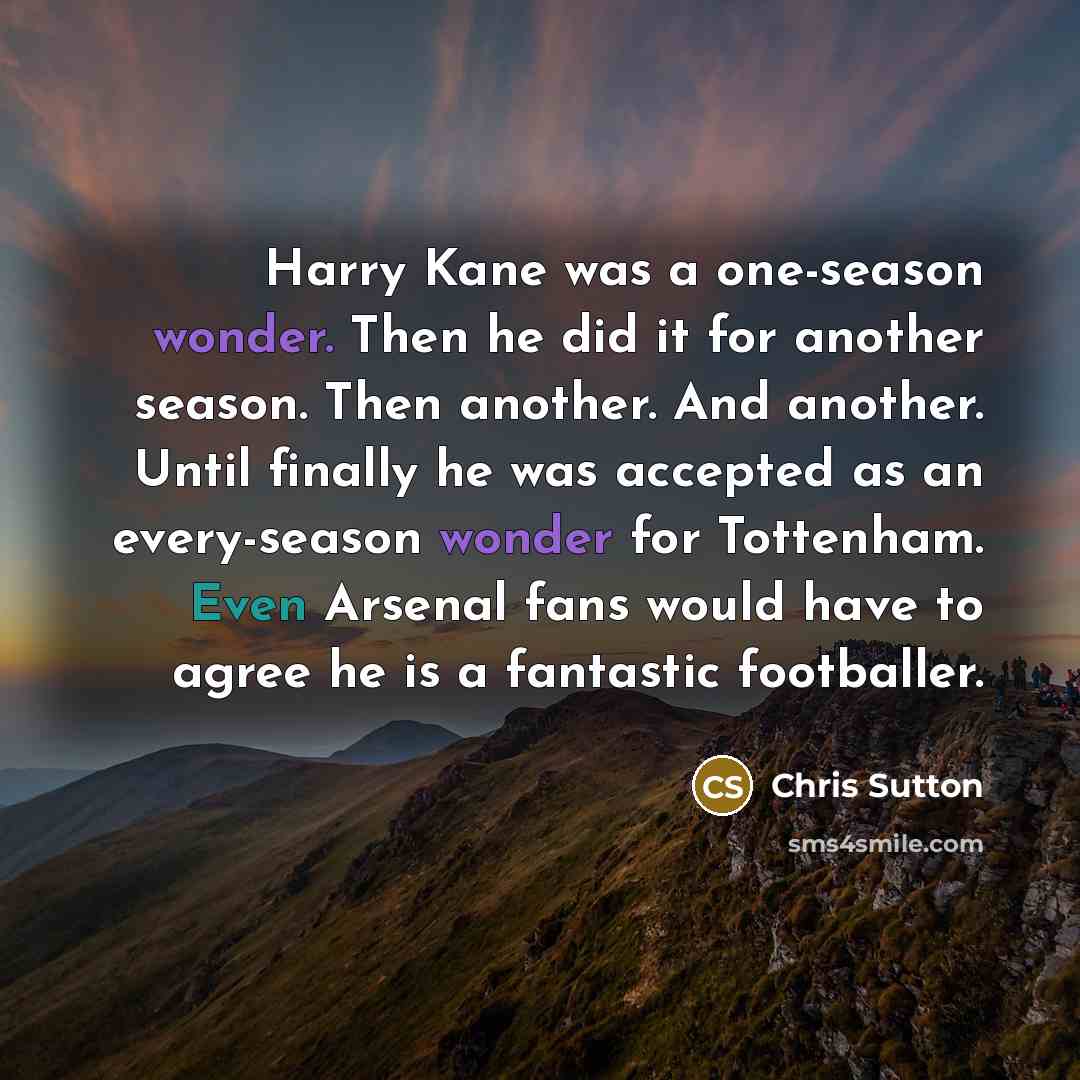 “Harry Kane was a one-season wonder. Then he did it for another season. Then another. And another. Until finally he was accepted as an every-season wonder for Tottenham. Even Arsenal fans would have to agree he is a fantastic footballer.” quote by Chris Sutton