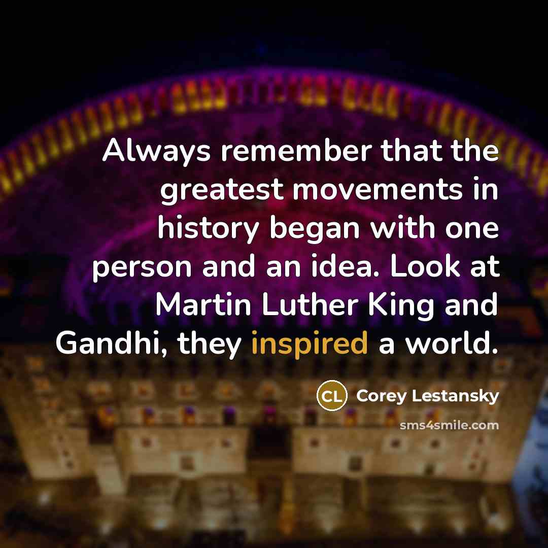 “Always remember that the greatest movements in history began with one person and an idea. Look at Martin Luther King and Gandhi, they inspired a world.” quote by Corey Lestansky