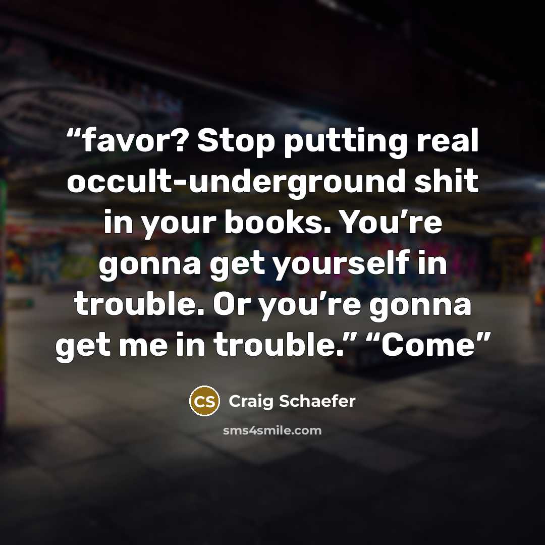 “favor? Stop putting real occult-underground shit in your books. You’re gonna get yourself in trouble. Or you’re gonna get me in trouble.” “Come” quote by Craig Schaefer