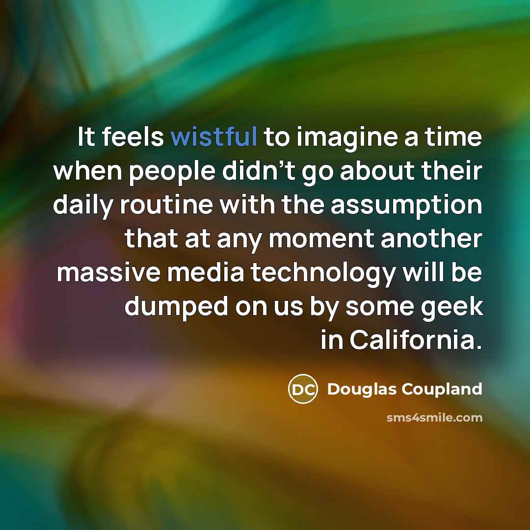 “It feels wistful to imagine a time when people didn't go about their daily routine with the assumption that at any moment another massive media technology will be dumped on us by some geek in California.” quote by Douglas Coupland
