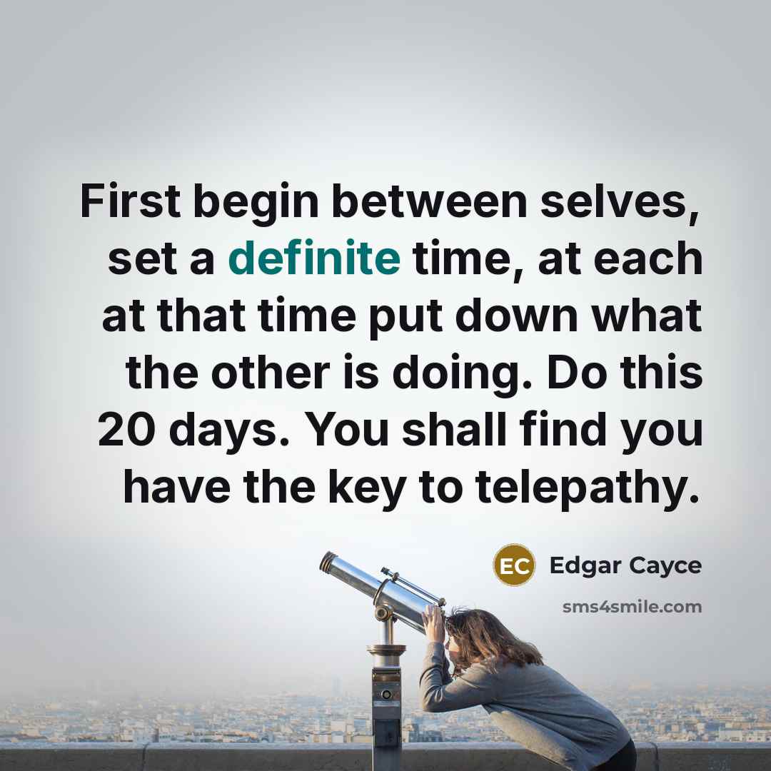 “First begin between selves, set a definite time, at each at that time put down what the other is doing. Do this 20 days. You shall find you have the key to telepathy.” quote by Edgar Cayce