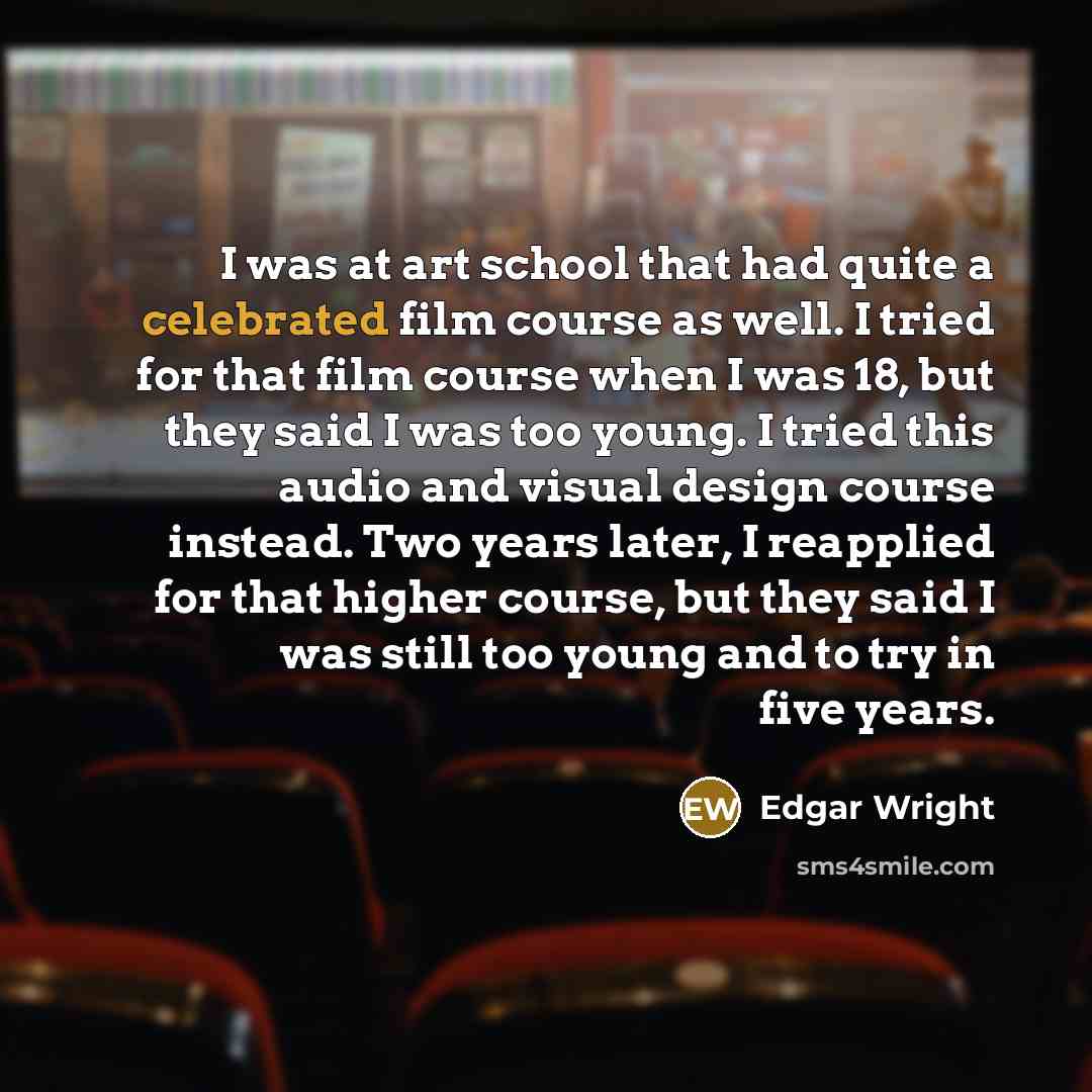 “I was at art school that had quite a celebrated film course as well. I tried for that film course when I was 18, but they said I was too young. I tried this audio and visual design course instead. Two years later, I reapplied for that higher course, but they said I was still too young and to try…” quote by Edgar Wright