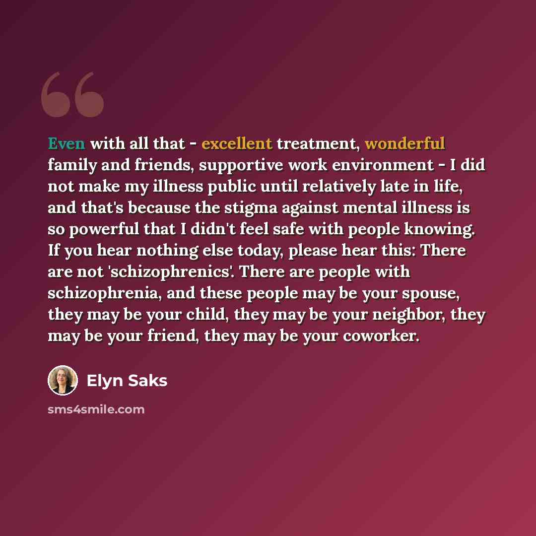 “Even with all that - excellent treatment, wonderful family and friends, supportive work environment - I did not make my illness public until relatively late in life, and that's because the stigma against mental illness is so powerful that I didn't feel safe with people knowing. If you hear nothing…” quote by Elyn Saks