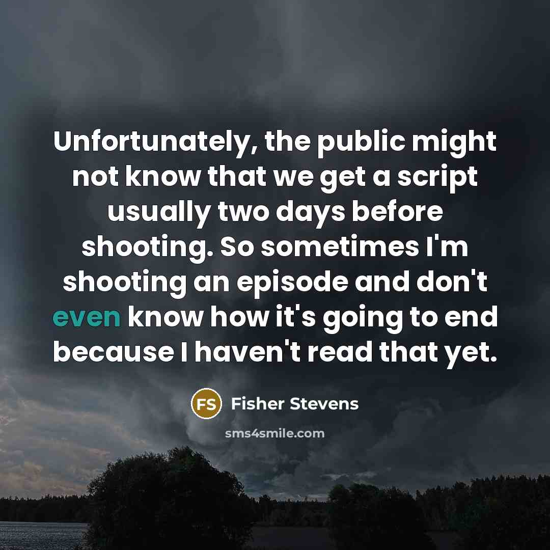 “Unfortunately, the public might not know that we get a script usually two days before shooting. So sometimes I'm shooting an episode and don't even know how it's going to end because I haven't read that yet.” quote by Fisher Stevens