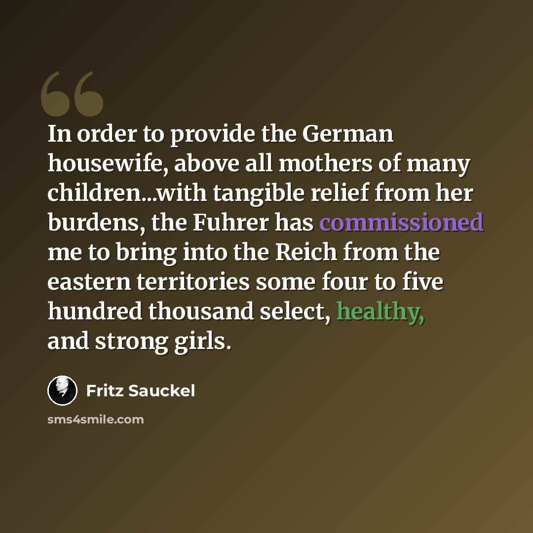 “In order to provide the German housewife, above all mothers of many children...with tangible relief from her burdens, the Fuhrer has commissioned me to bring into the Reich from the eastern territories some four to five hundred thousand select, healthy, and strong girls.” quote by Fritz Sauckel