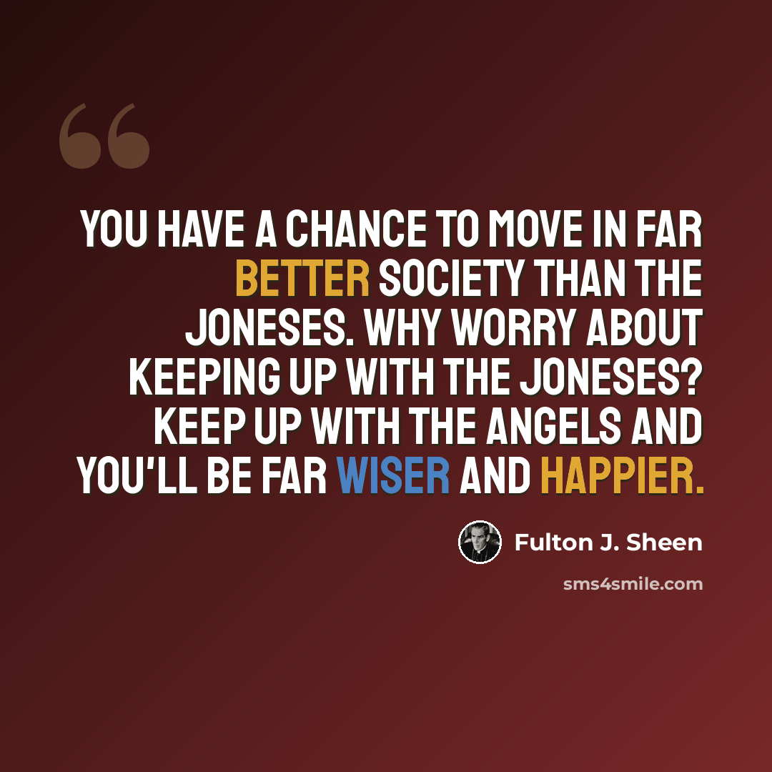 “You have a chance to move in far better society than the Joneses. Why worry about keeping up with the Joneses? Keep up with the Angels and you'll be far wiser and happier.” quote by Fulton J. Sheen