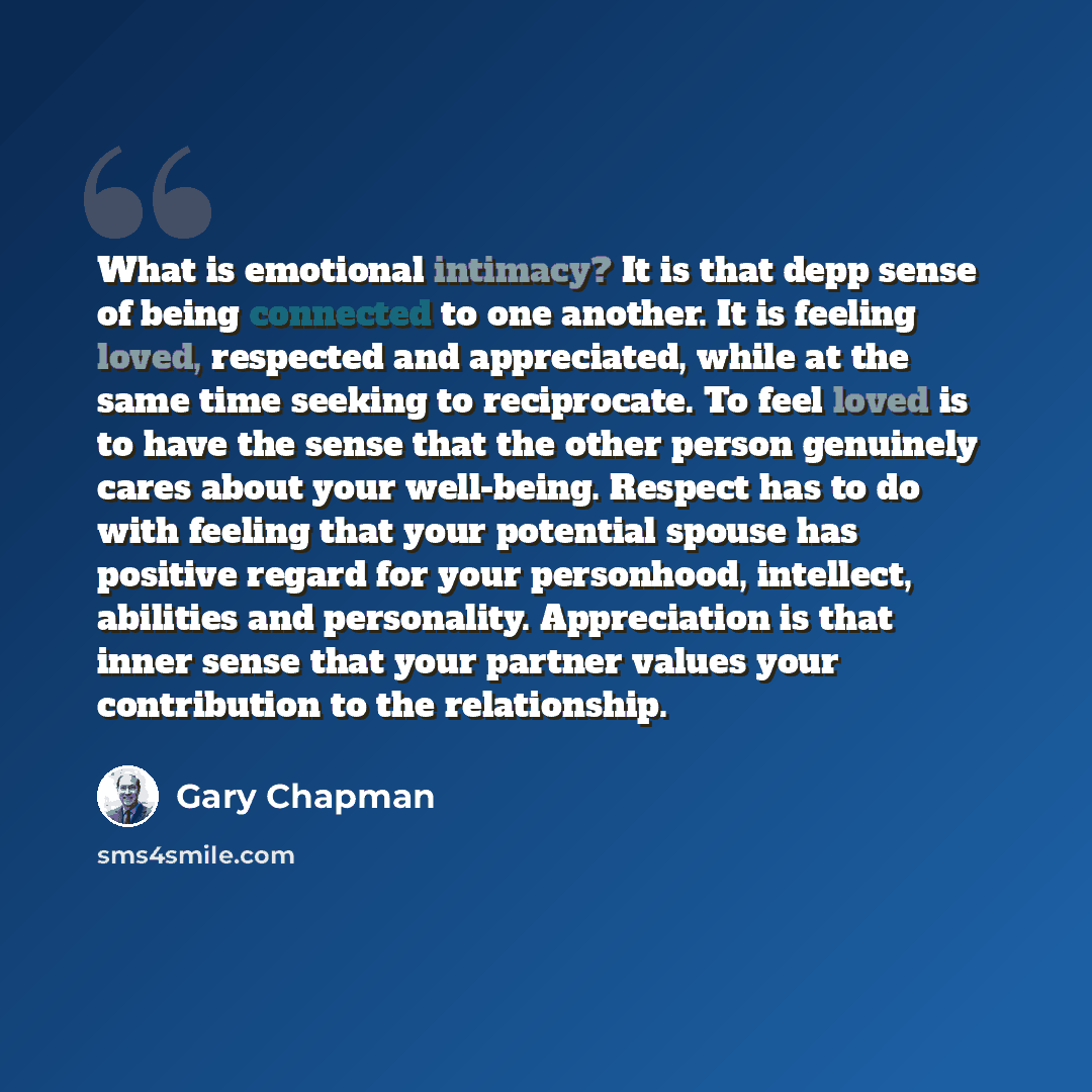 “What is emotional intimacy? It is that depp sense of being connected to one another. It is feeling loved, respected and appreciated, while at the same time seeking to reciprocate. To feel loved is to have the sense that the other person genuinely cares about your well-being. Respect has to do with…” quote by Gary Chapman