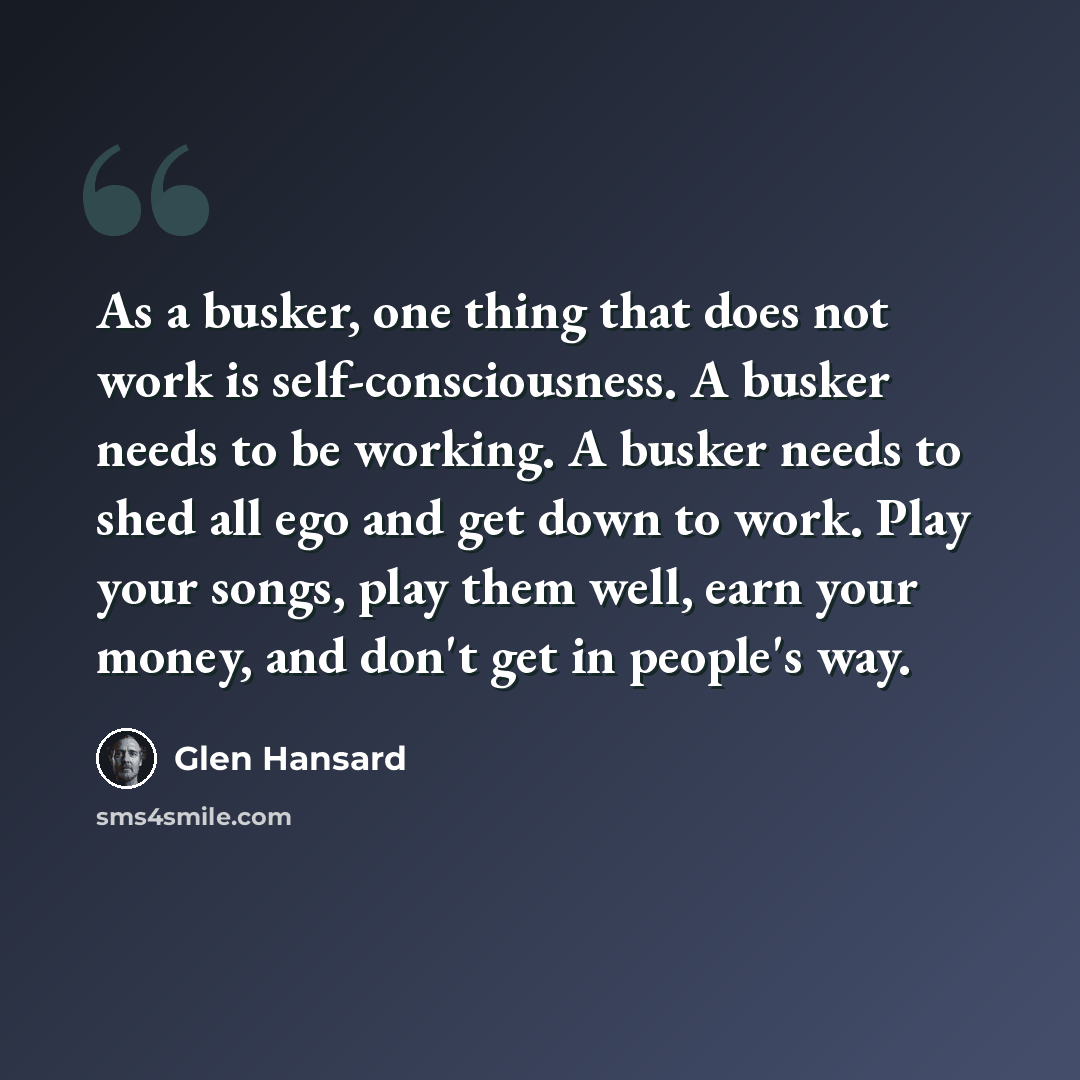 “As a busker, one thing that does not work is self-consciousness. A busker needs to be working. A busker needs to shed all ego and get down to work. Play your songs, play them well, earn your money, and don't get in people's way.” quote by Glen Hansard