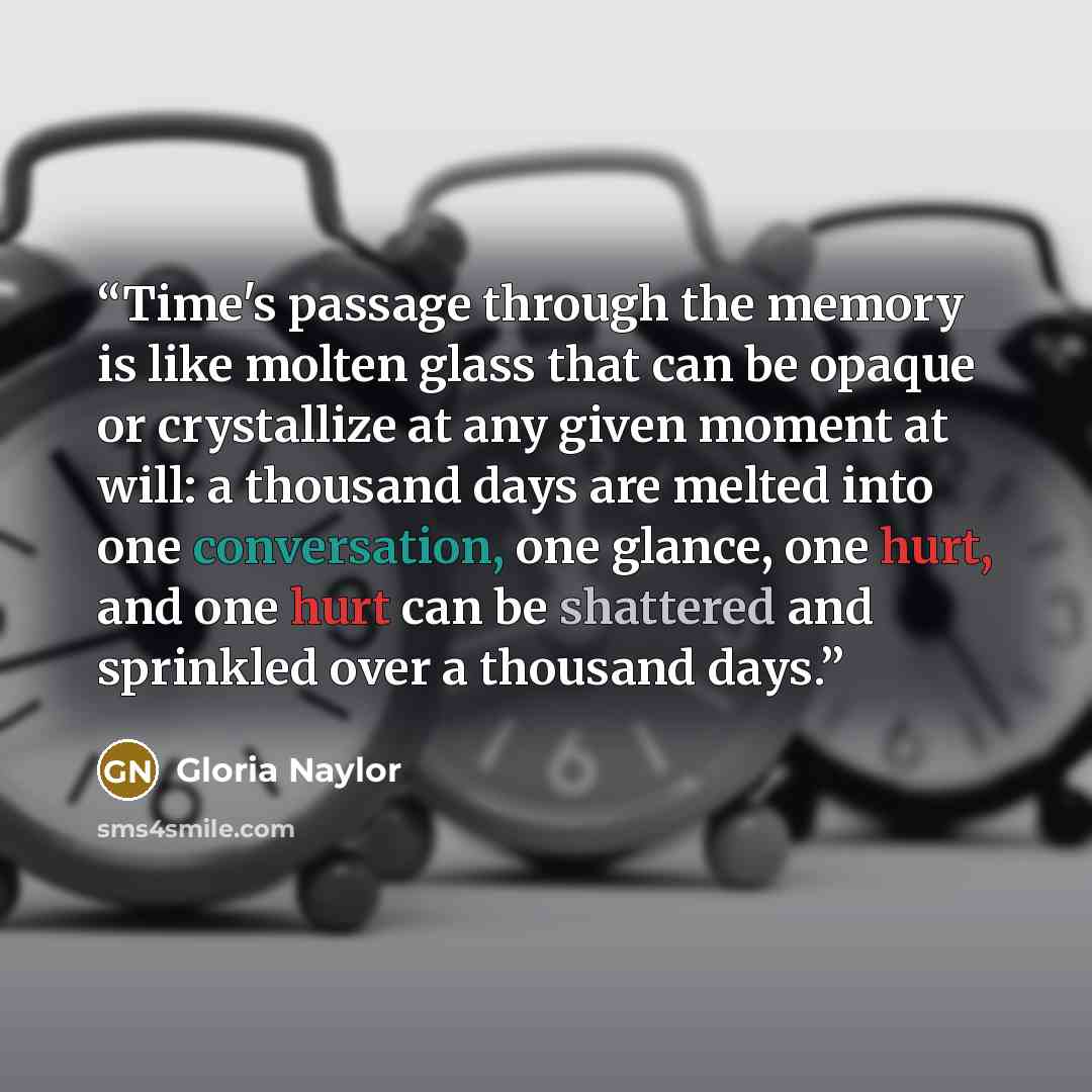 “Time's passage through the memory is like molten glass that can be opaque or crystallize at any given moment at will: a thousand days are melted into one conversation, one glance, one hurt, and one hurt can be shattered and sprinkled over a thousand days.” quote by Gloria Naylor