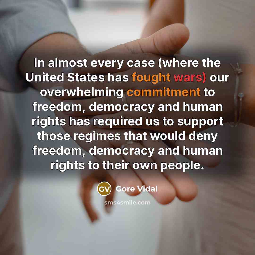 “In almost every case (where the United States has fought wars) our overwhelming commitment to freedom, democracy and human rights has required us to support those regimes that would deny freedom, democracy and human rights to their own people.” quote by Gore Vidal