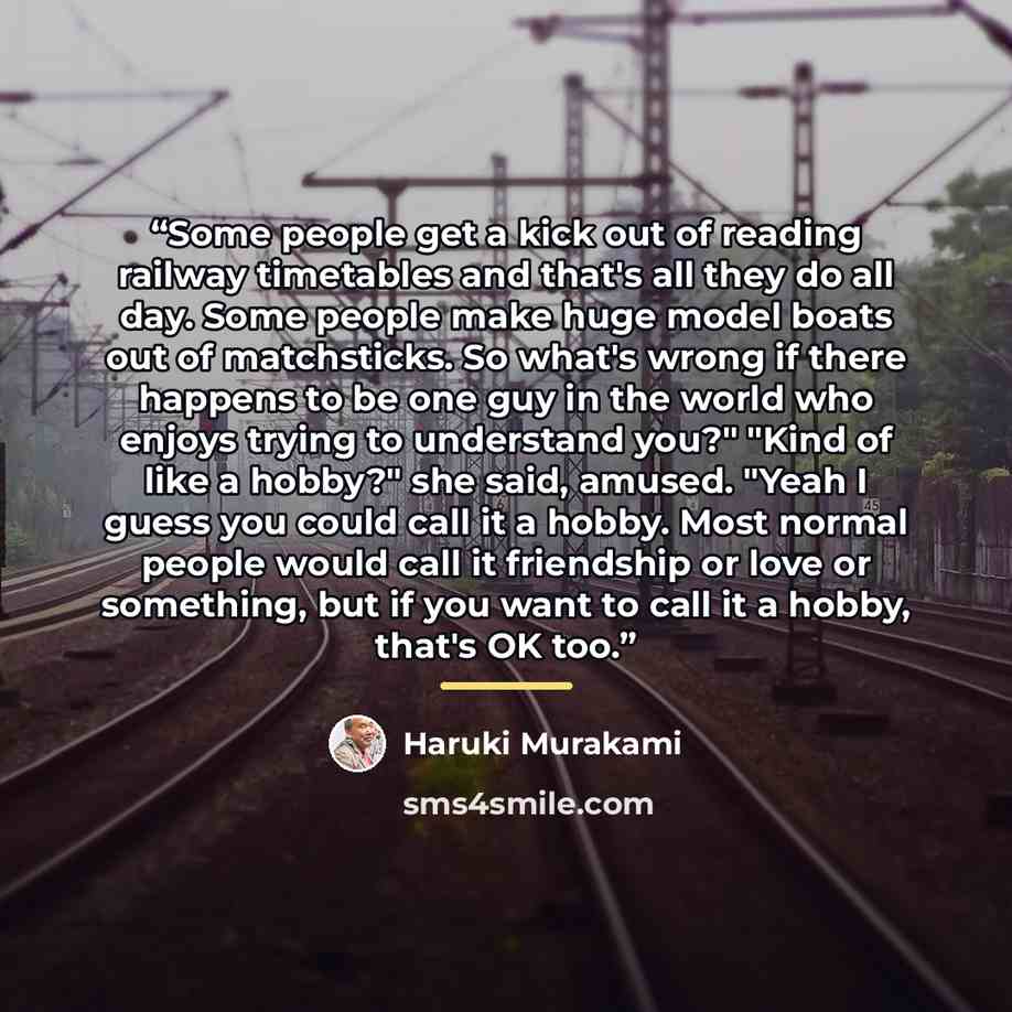 “Some people get a kick out of reading railway timetables and that's all they do all day. Some people make huge model boats out of matchsticks. So what's wrong if there happens to be one guy in the world who enjoys trying to understand you?" "Kind of like a hobby?" she said, amused. "Yeah I guess…” quote by Haruki Murakami