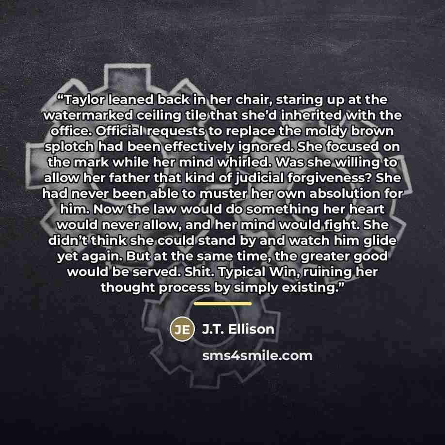“Taylor leaned back in her chair, staring up at the watermarked ceiling tile that she’d inherited with the office. Official requests to replace the moldy brown splotch had been effectively ignored. She focused on the mark while her mind whirled. Was she willing to allow her father that kind of…” quote by J.T. Ellison