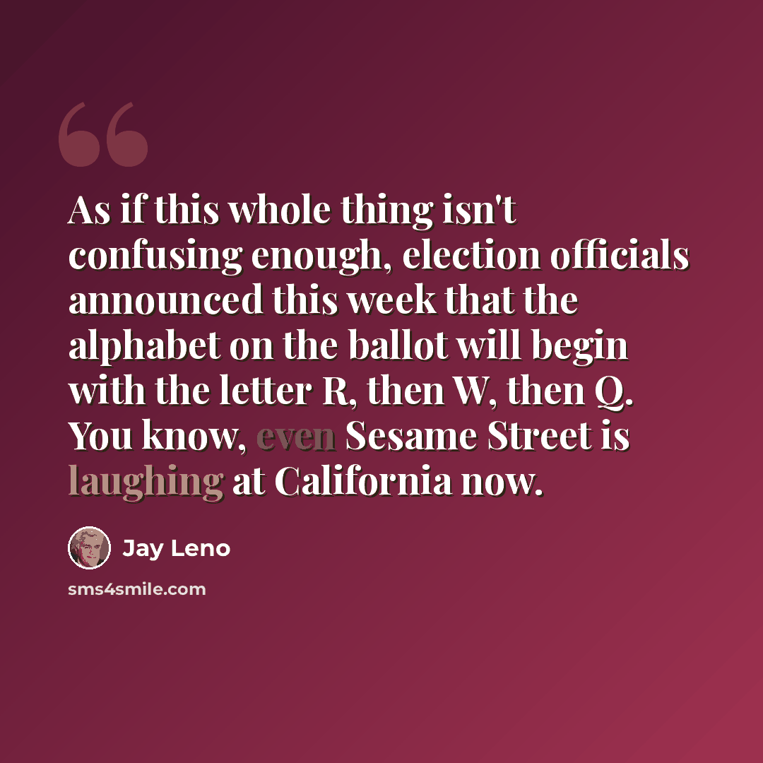 “As if this whole thing isn't confusing enough, election officials announced this week that the alphabet on the ballot will begin with the letter R, then W, then Q. You know, even Sesame Street is laughing at California now.” quote by Jay Leno
