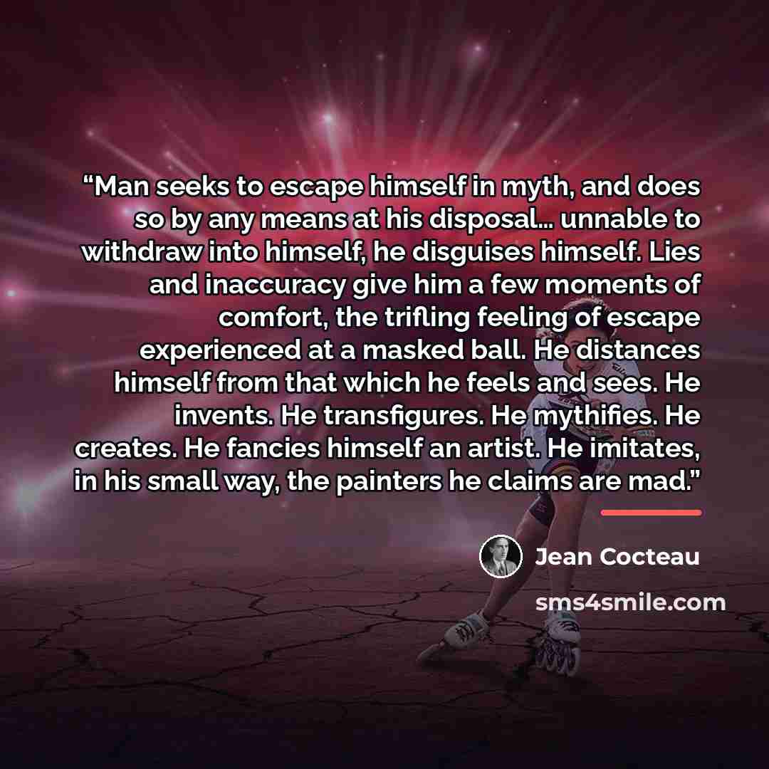 “Man seeks to escape himself in myth, and does so by any means at his disposal… unnable to withdraw into himself, he disguises himself. Lies and inaccuracy give him a few moments of comfort, the trifling feeling of escape experienced at a masked ball. He distances himself from that which he feels…” quote by Jean Cocteau