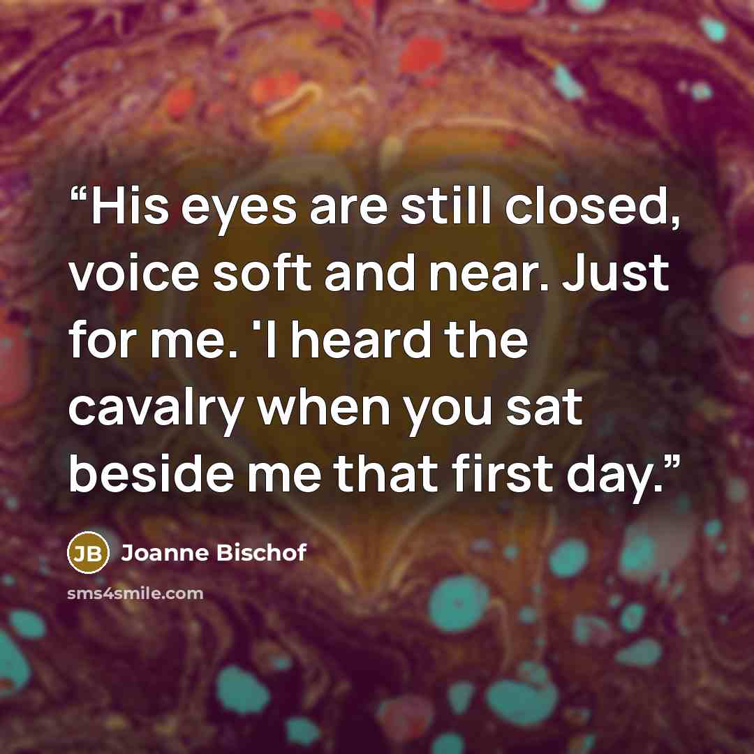 “His eyes are still closed, voice soft and near. Just for me. 'I heard the cavalry when you sat beside me that first day.” quote by Joanne Bischof
