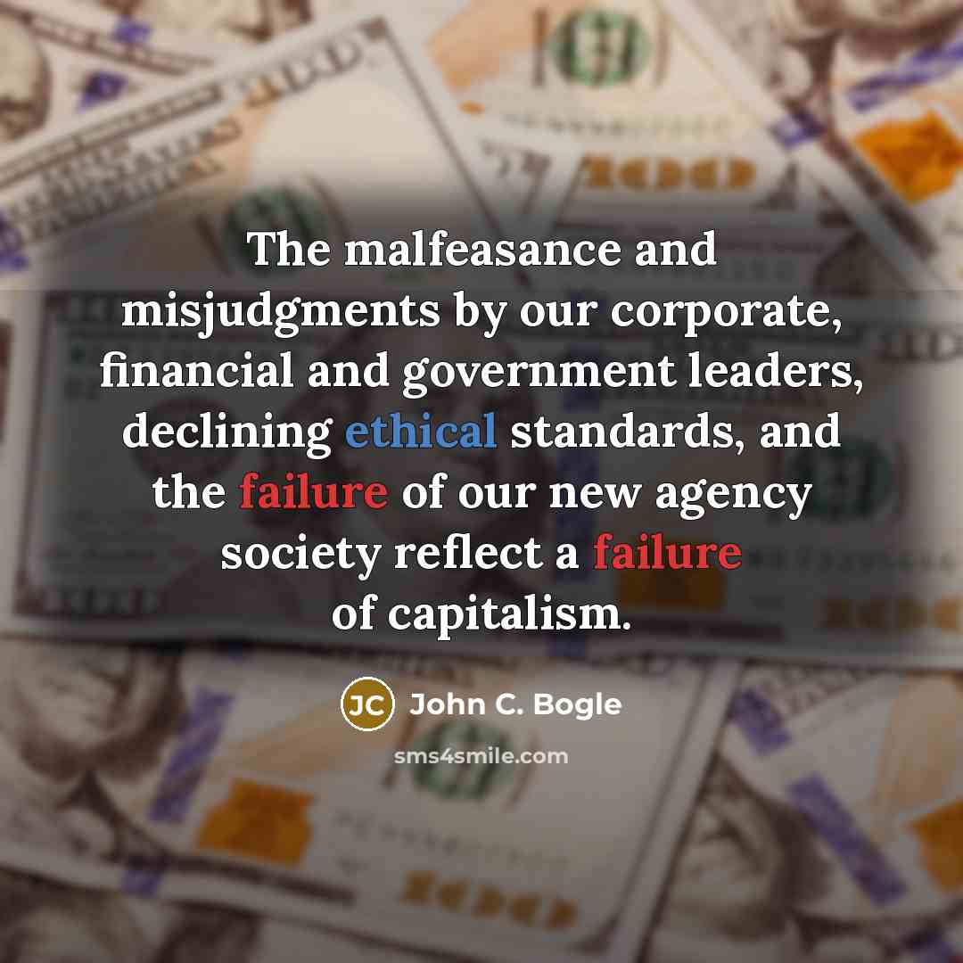 “The malfeasance and misjudgments by our corporate, financial and government leaders, declining ethical standards, and the failure of our new agency society reflect a failure of capitalism.” quote by John C. Bogle