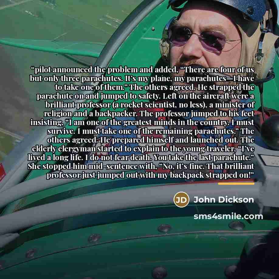 “pilot announced the problem and added, “There are four of us but only three parachutes. It’s my plane, my parachutes—I have to take one of them.” The others agreed. He strapped the parachute on and jumped to safety. Left on the aircraft were a brilliant professor (a rocket scientist, no less), a…” quote by John Dickson