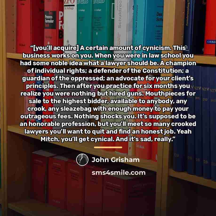 “[you’ll acquire] A certain amount of cynicism. This business works on you. When you were in law school you had some noble idea what a lawyer should be. A champion of individual rights; a defender of the Constitution; a guardian of the oppressed; an advocate for your client’s principles. Then after…” quote by John Grisham