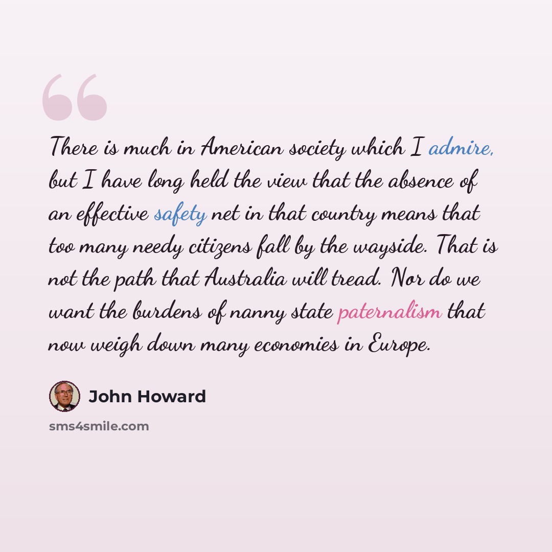 “There is much in American society which I admire, but I have long held the view that the absence of an effective safety net in that country means that too many needy citizens fall by the wayside. That is not the path that Australia will tread. Nor do we want the burdens of nanny state paternalism…” quote by John Howard