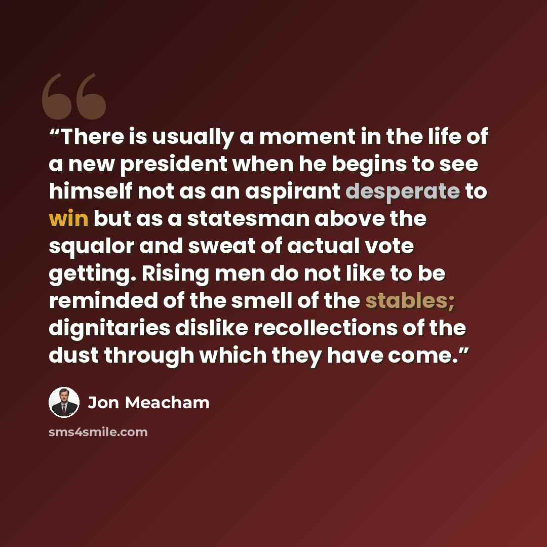 “There is usually a moment in the life of a new president when he begins to see himself not as an aspirant desperate to win but as a statesman above the squalor and sweat of actual vote getting. Rising men do not like to be reminded of the smell of the stables; dignitaries dislike recollections of…” quote by Jon Meacham