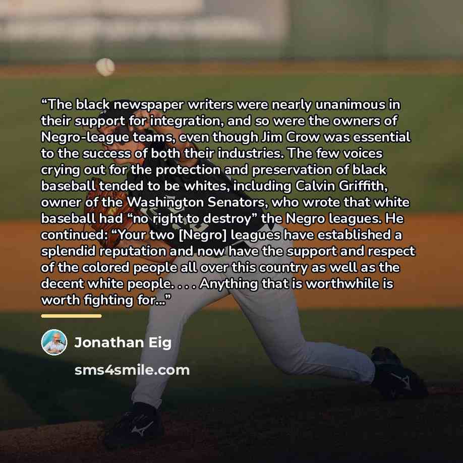 “The black newspaper writers were nearly unanimous in their support for integration, and so were the owners of Negro-league teams, even though Jim Crow was essential to the success of both their industries. The few voices crying out for the protection and preservation of black baseball tended to be…” quote by Jonathan Eig
