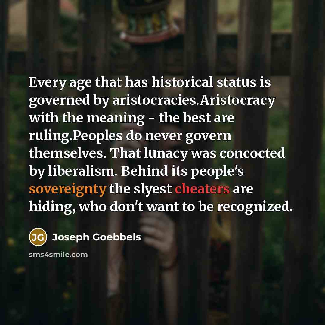 “Every age that has historical status is governed by aristocracies.Aristocracy with the meaning - the best are ruling.Peoples do never govern themselves. That lunacy was concocted by liberalism. Behind its people's sovereignty the slyest cheaters are hiding, who don't want to be recognized.” quote by Joseph Goebbels