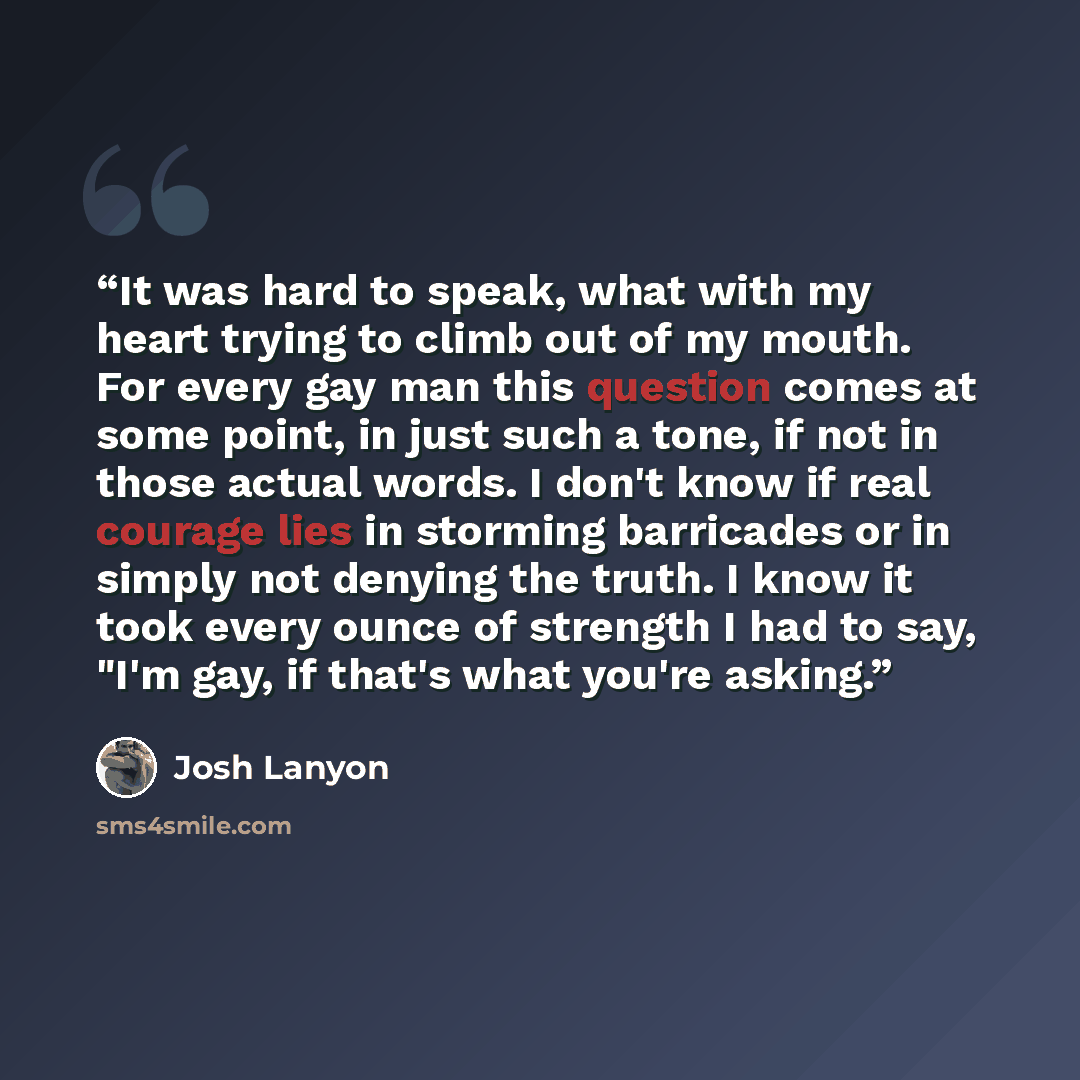 “It was hard to speak, what with my heart trying to climb out of my mouth. For every gay man this question comes at some point, in just such a tone, if not in those actual words. I don't know if real courage lies in storming barricades or in simply not denying the truth. I know it took every ounce…” quote by Josh Lanyon