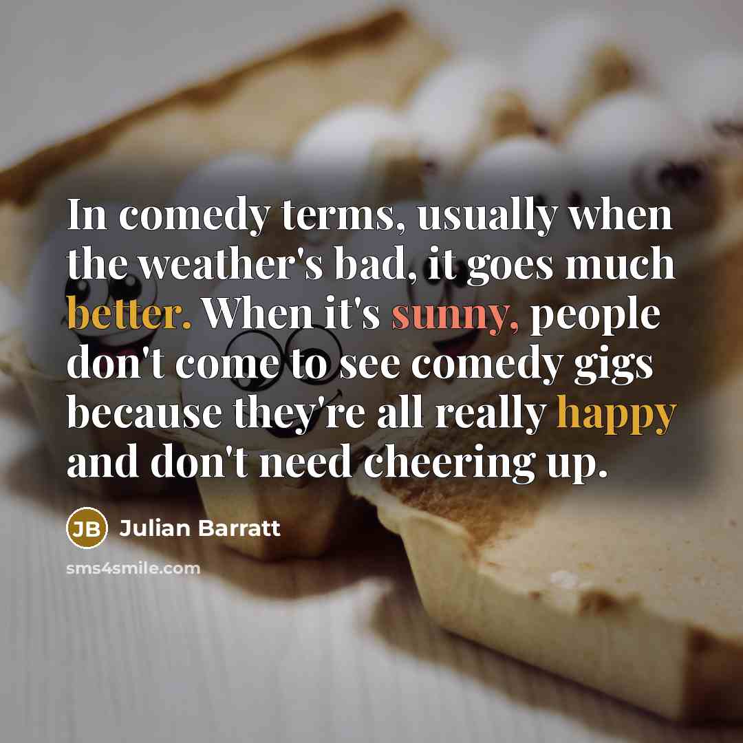 “In comedy terms, usually when the weather's bad, it goes much better. When it's sunny, people don't come to see comedy gigs because they're all really happy and don't need cheering up.” quote by Julian Barratt
