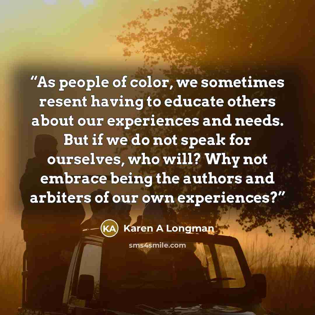 “As people of color, we sometimes resent having to educate others about our experiences and needs. But if we do not speak for ourselves, who will? Why not embrace being the authors and arbiters of our own experiences?” quote by Karen A Longman