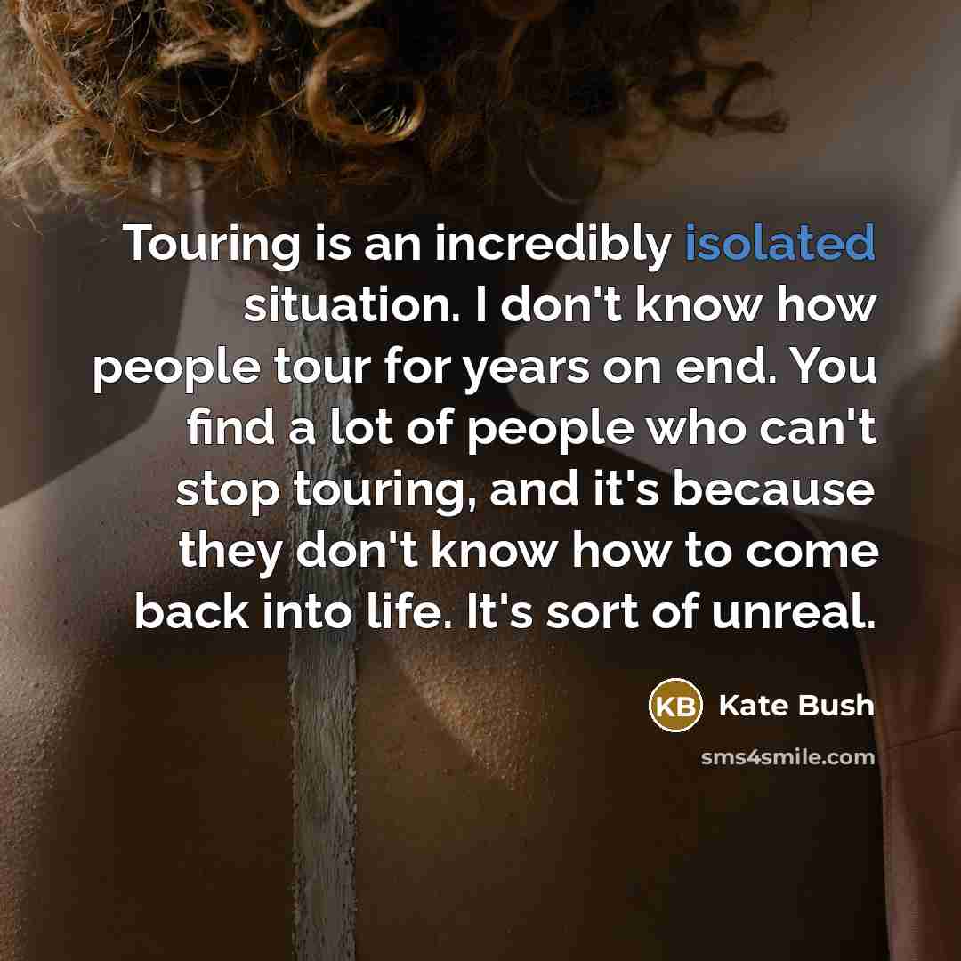 “Touring is an incredibly isolated situation. I don't know how people tour for years on end. You find a lot of people who can't stop touring, and it's because they don't know how to come back into life. It's sort of unreal.” quote by Kate Bush