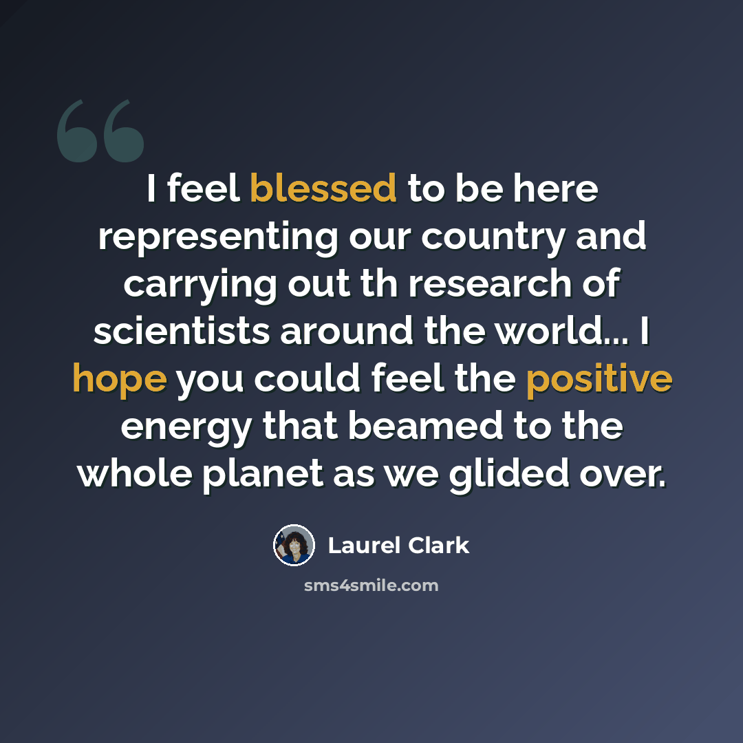“I feel blessed to be here representing our country and carrying out th research of scientists around the world... I hope you could feel the positive energy that beamed to the whole planet as we glided over.” quote by Laurel Clark