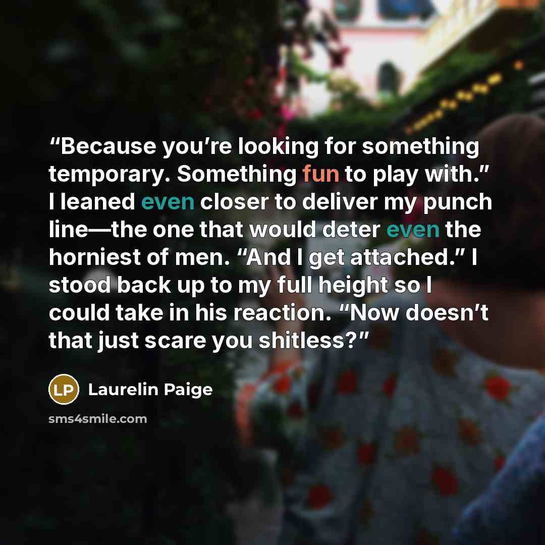 “Because you’re looking for something temporary. Something fun to play with.” I leaned even closer to deliver my punch line—the one that would deter even the horniest of men. “And I get attached.” I stood back up to my full height so I could take in his reaction. “Now doesn’t that just scare you…” quote by Laurelin Paige