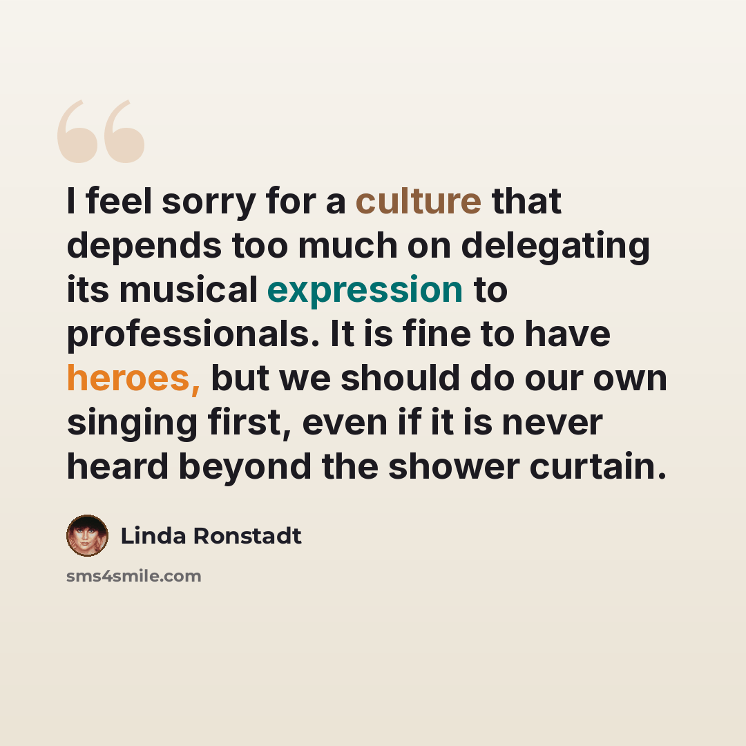 “I feel sorry for a culture that depends too much on delegating its musical expression to professionals. It is fine to have heroes, but we should do our own singing first, even if it is never heard beyond the shower curtain.” quote by Linda Ronstadt