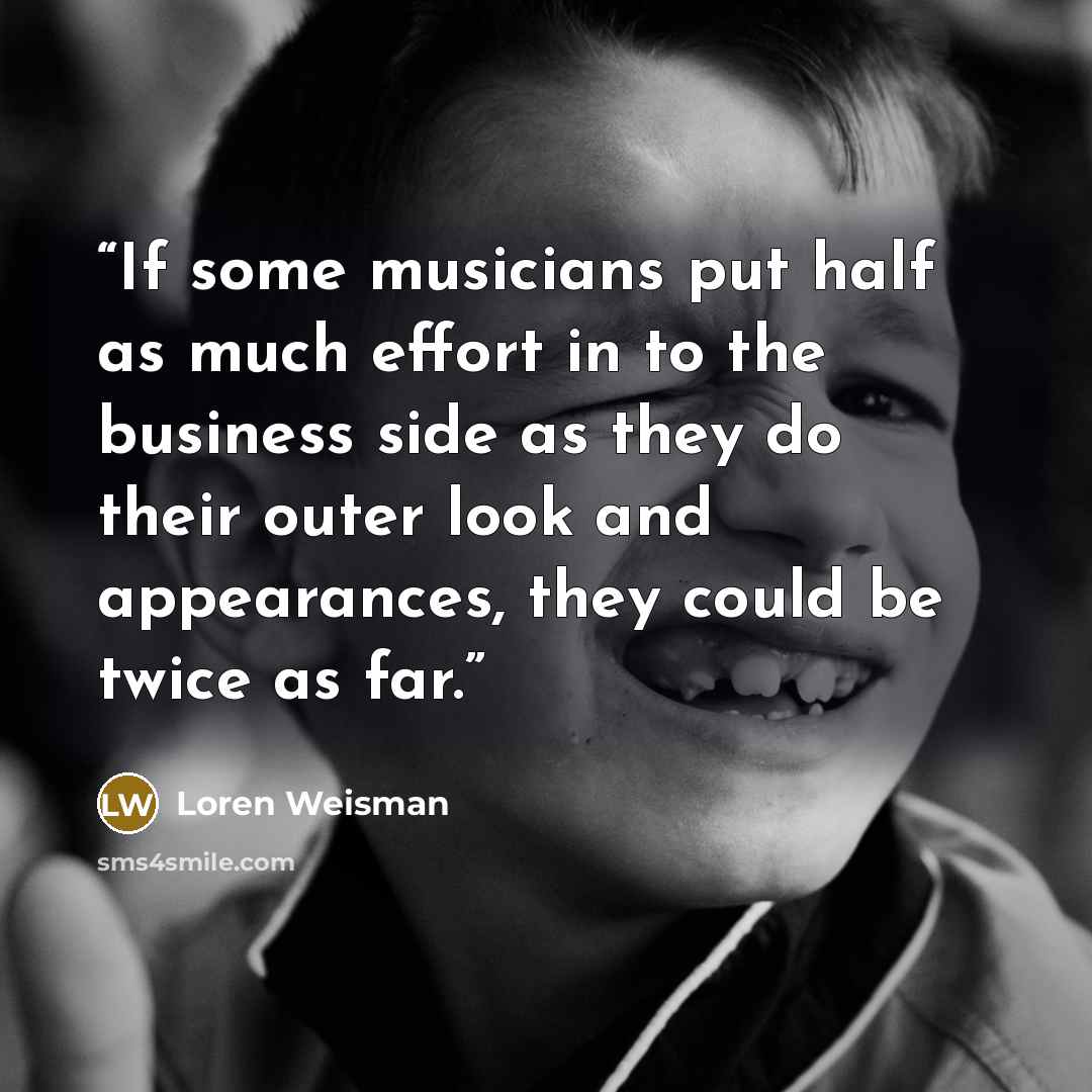 “If some musicians put half as much effort in to the business side as they do their outer look and appearances, they could be twice as far.” quote by Loren Weisman