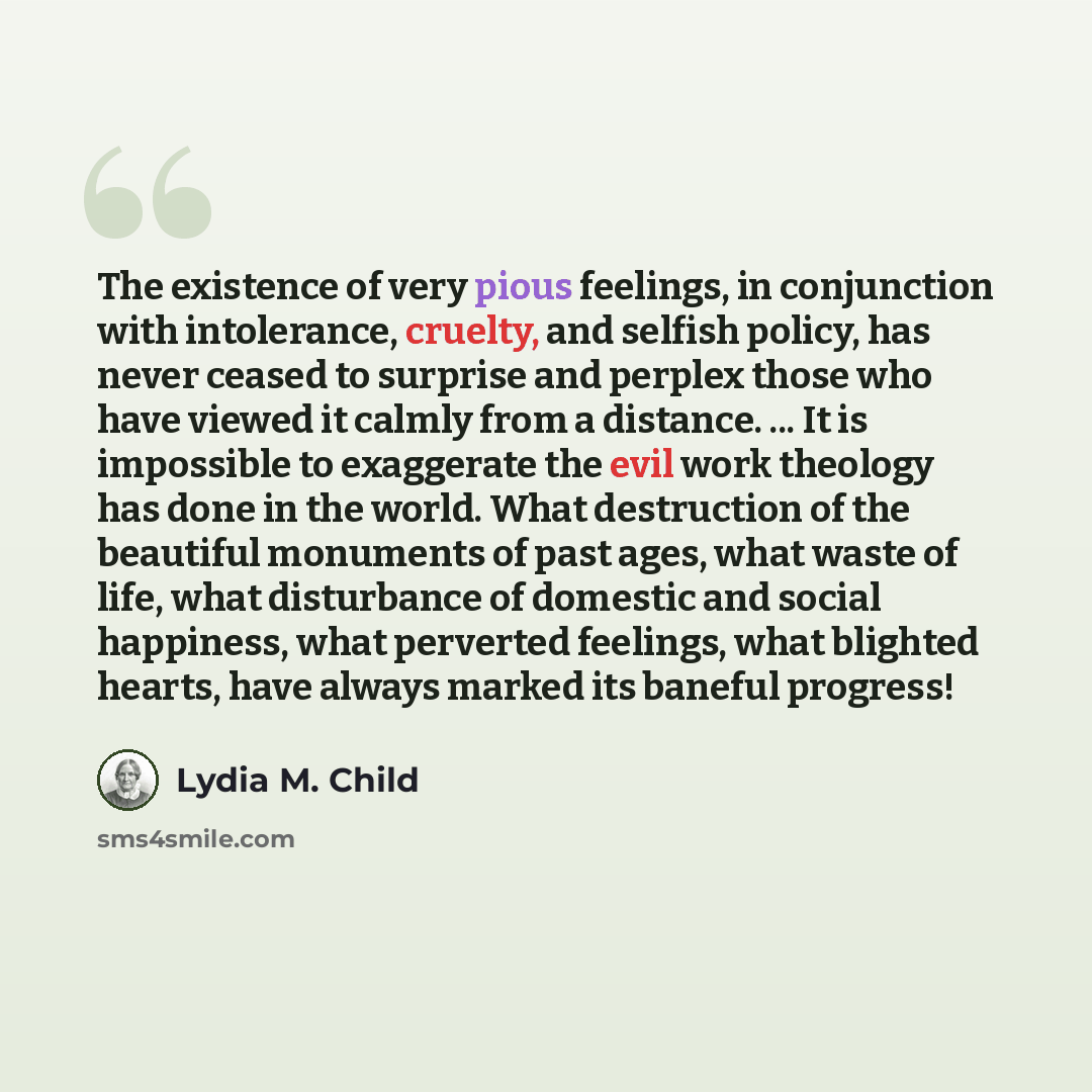 “The existence of very pious feelings, in conjunction with intolerance, cruelty, and selfish policy, has never ceased to surprise and perplex those who have viewed it calmly from a distance. ... It is impossible to exaggerate the evil work theology has done in the world. What destruction of the…” quote by Lydia M. Child