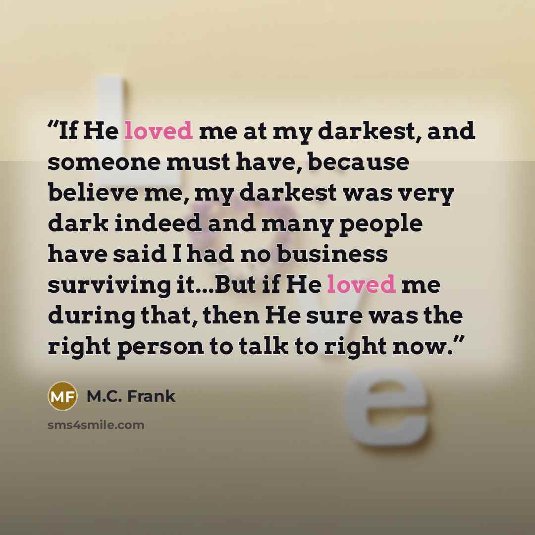 “If He loved me at my darkest, and someone must have, because believe me, my darkest was very dark indeed and many people have said I had no business surviving it...But if He loved me during that, then He sure was the right person to talk to right now.” quote by M.C. Frank