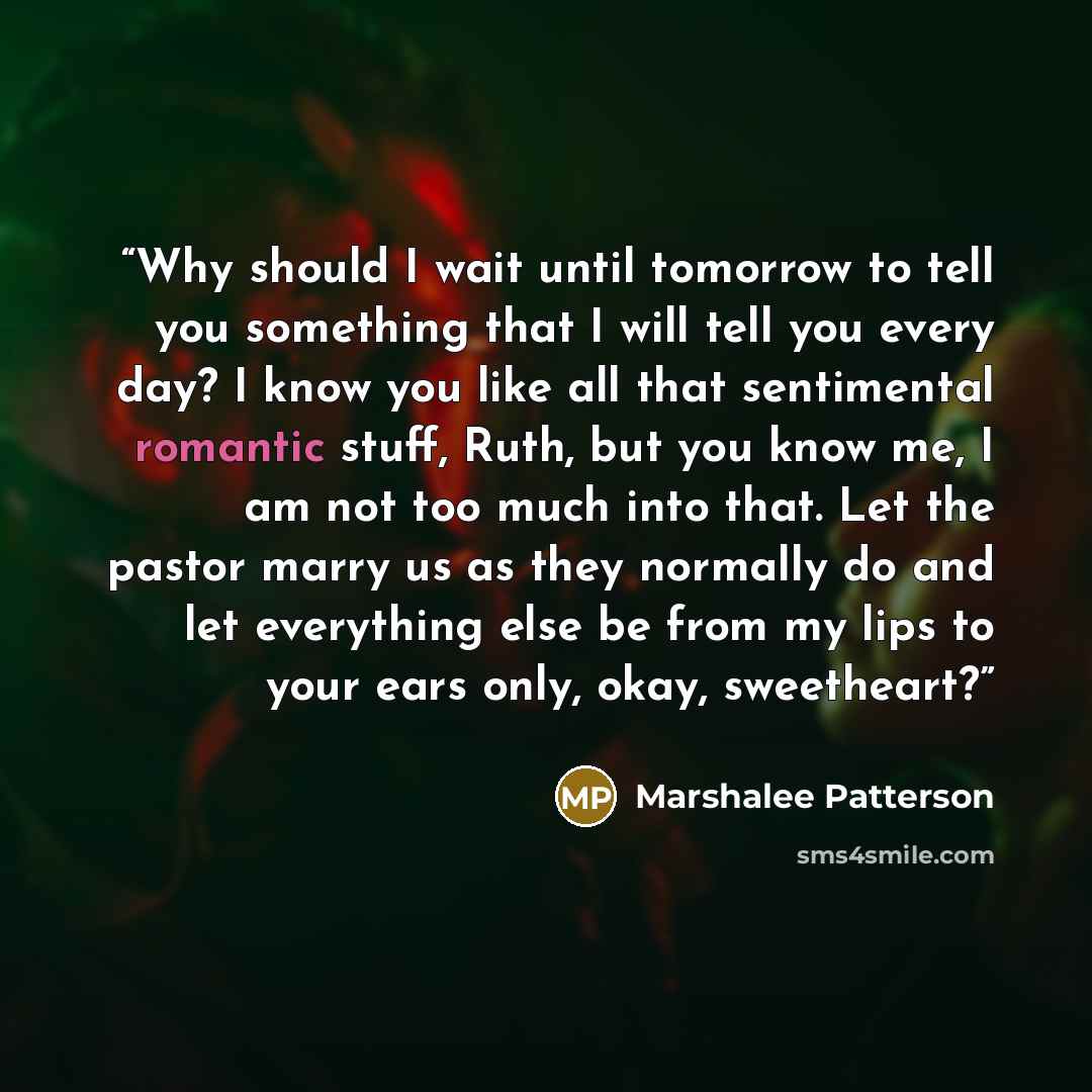 “Why should I wait until tomorrow to tell you something that I will tell you every day? I know you like all that sentimental romantic stuff, Ruth, but you know me, I am not too much into that. Let the pastor marry us as they normally do and let everything else be from my lips to your ears only…” quote by Marshalee Patterson